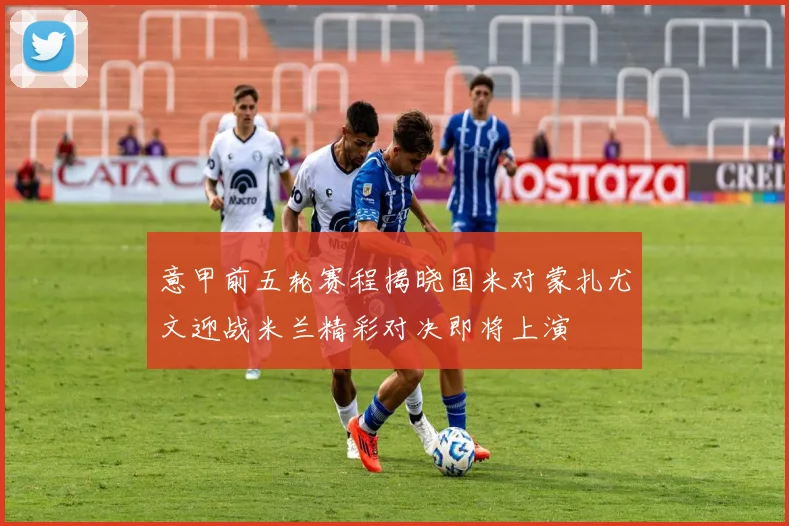 意甲前五轮赛程揭晓国米对蒙扎尤文迎战米兰精彩对决即将上演