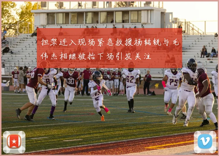 担架连入现场紧急救援杨铭锐与毛伟杰相继被抬下场引发关注