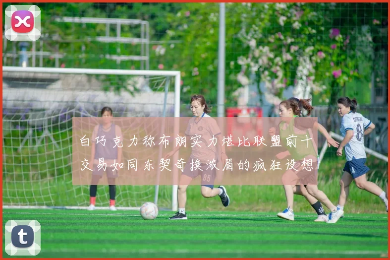 白巧克力称布朗实力堪比联盟前十交易如同东契奇换浓眉的疯狂设想