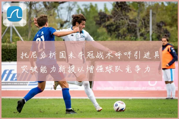 托尼分析国米夺冠战术呼吁引进具突破能力新援以增强球队竞争力
