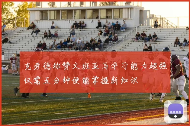 克劳德称赞文班亚马学习能力超强仅需五分钟便能掌握新知识