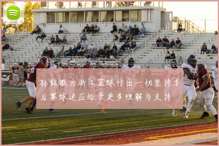 孙铭徽为浙江篮球付出一切坚持季后赛球迷应给予更多理解与支持