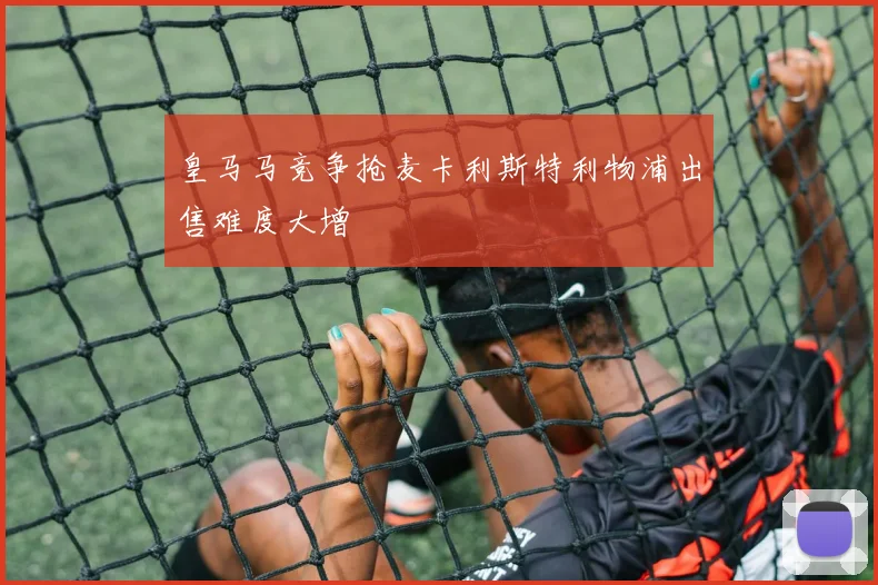 皇马马竞争抢麦卡利斯特利物浦出售难度大增