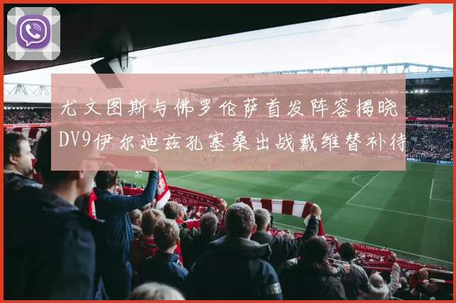 尤文图斯与佛罗伦萨首发阵容揭晓DV9伊尔迪兹孔塞桑出战戴维替补待命