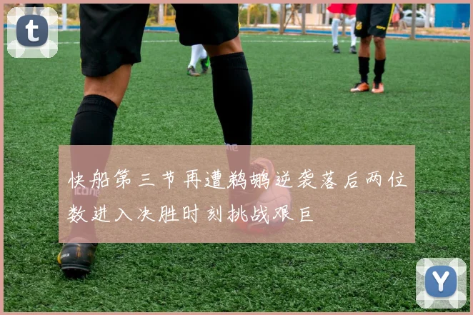 快船第三节再遭鹈鹕逆袭落后两位数进入决胜时刻挑战艰巨