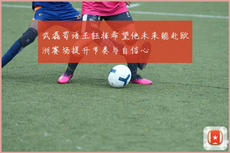 武磊寄语王钰栋希望他未来能赴欧洲赛场提升节奏与自信心
