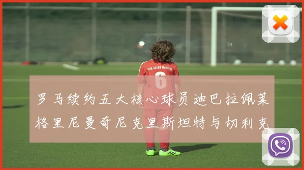 罗马续约五大核心球员迪巴拉佩莱格里尼曼奇尼克里斯坦特与切利克共创未来