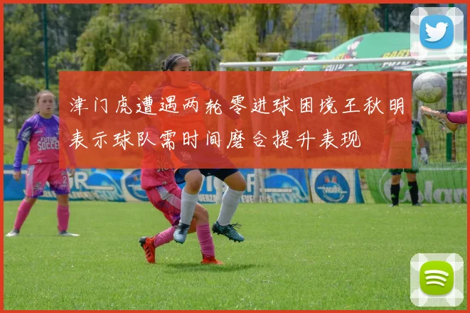 津门虎遭遇两轮零进球困境王秋明表示球队需时间磨合提升表现