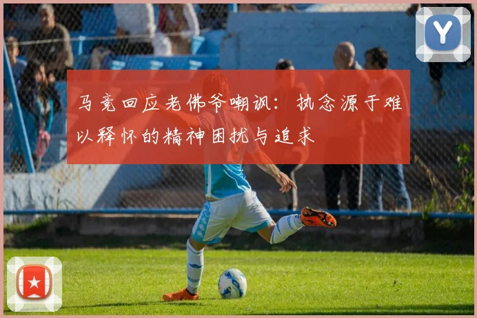 马竞回应老佛爷嘲讽：执念源于难以释怀的精神困扰与追求