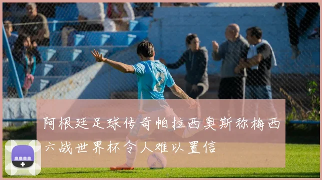 阿根廷足球传奇帕拉西奥斯称梅西六战世界杯令人难以置信