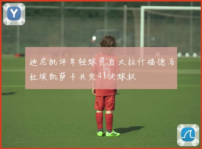 迪尼批评年轻球员自大拉什福德马杜埃凯萨卡共失41次球权