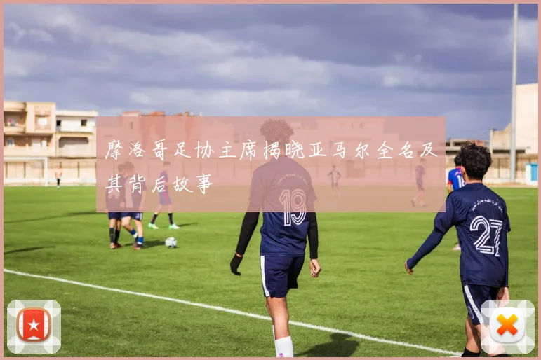 摩洛哥足协主席揭晓亚马尔全名及其背后故事