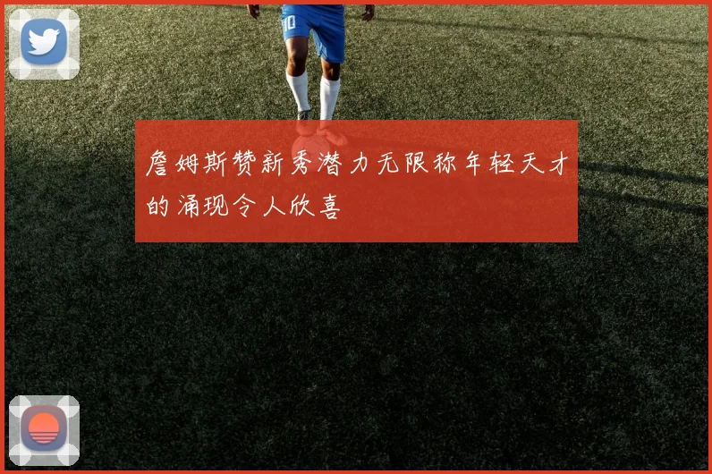 詹姆斯赞新秀潜力无限称年轻天才的涌现令人欣喜