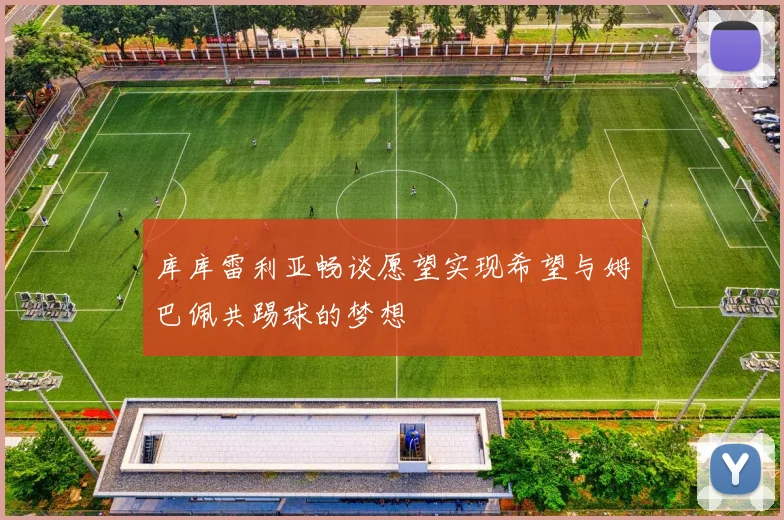 库库雷利亚畅谈愿望实现希望与姆巴佩共踢球的梦想