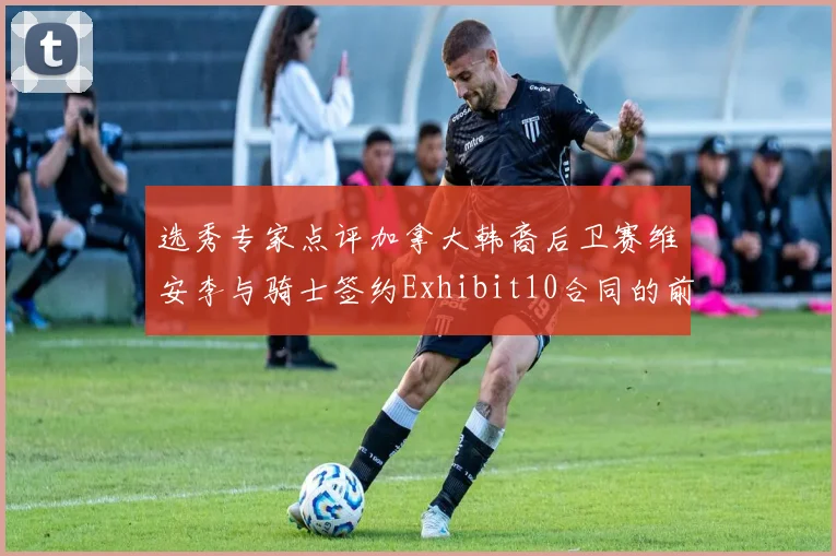 选秀专家点评加拿大韩裔后卫赛维安李与骑士签约Exhibit10合同的前景分析