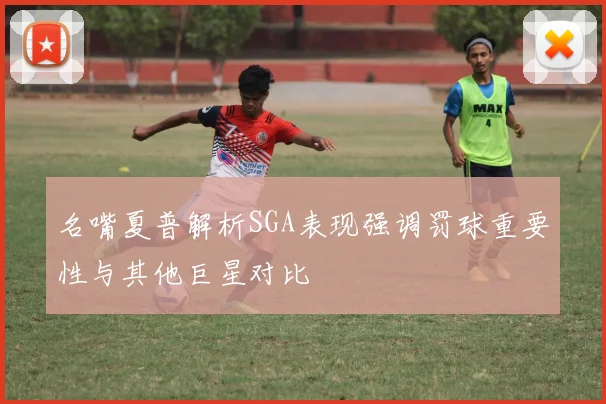 名嘴夏普解析SGA表现强调罚球重要性与其他巨星对比