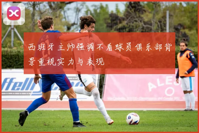 西班牙主帅强调不看球员俱乐部背景重视实力与表现