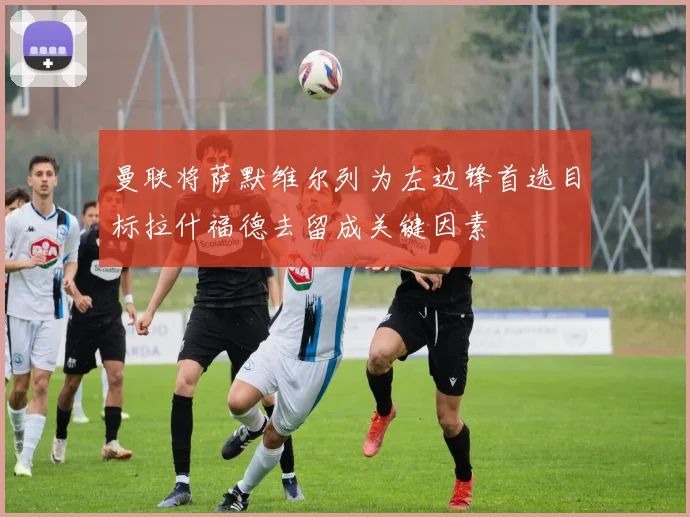 曼联将萨默维尔列为左边锋首选目标拉什福德去留成关键因素