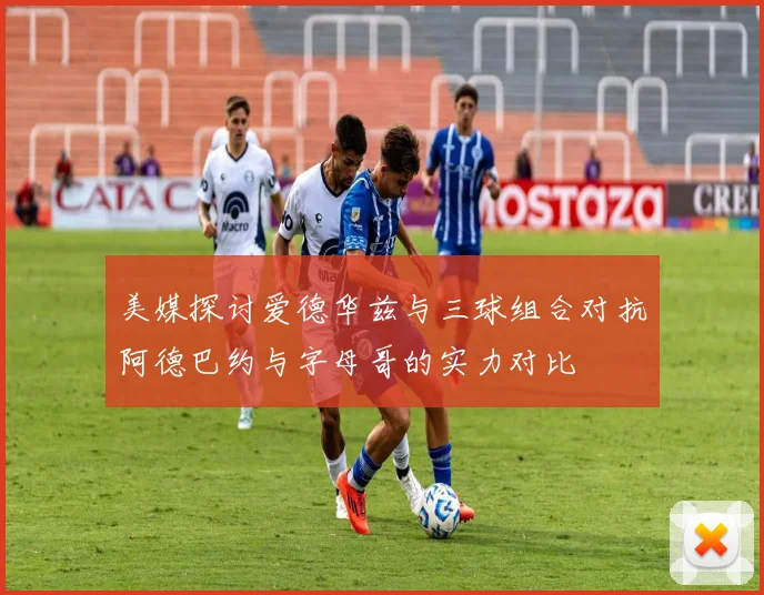 美媒探讨爱德华兹与三球组合对抗阿德巴约与字母哥的实力对比