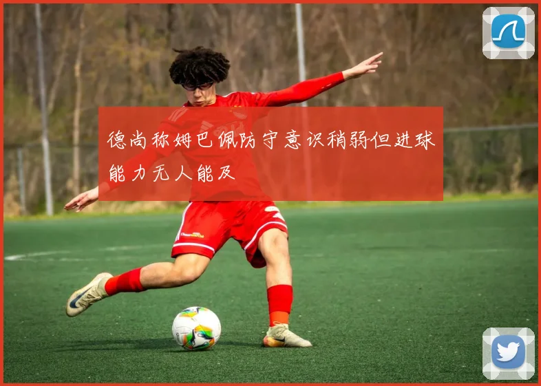 德尚称姆巴佩防守意识稍弱但进球能力无人能及