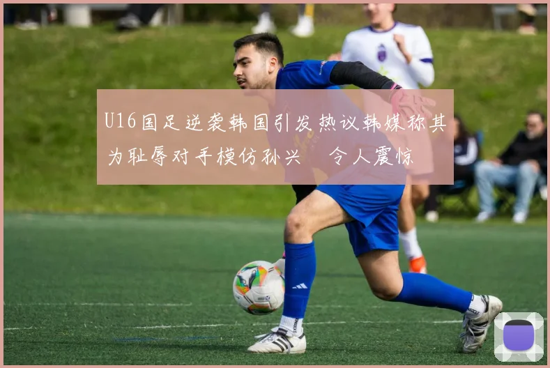 U16国足逆袭韩国引发热议韩媒称其为耻辱对手模仿孙兴慜令人震惊