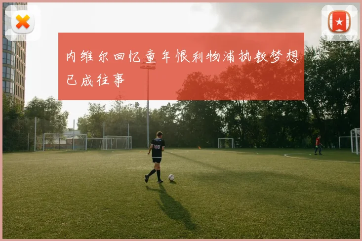 内维尔回忆童年恨利物浦执教梦想已成往事