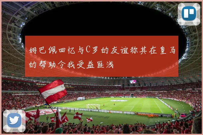 姆巴佩回忆与C罗的友谊称其在皇马的帮助令我受益匪浅