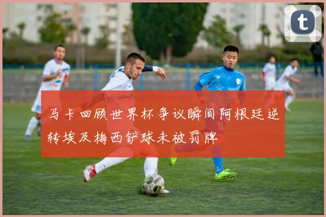 马卡回顾世界杯争议瞬间阿根廷逆转埃及梅西铲球未被罚牌