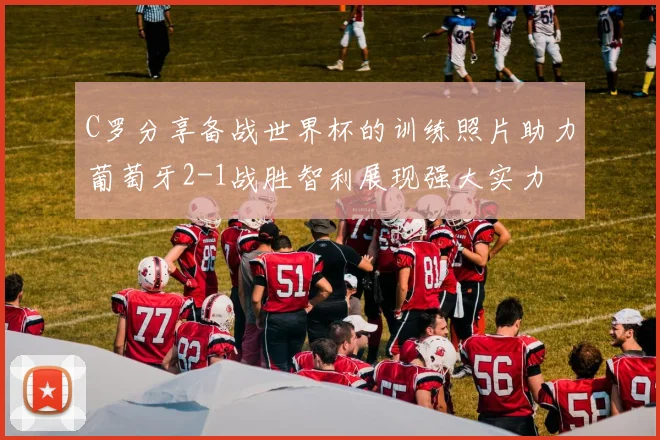 C罗分享备战世界杯的训练照片助力葡萄牙2-1战胜智利展现强大实力